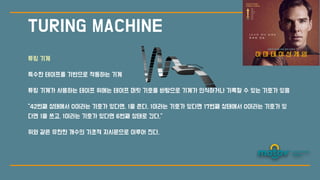 TURING MACHINE
튜링 기계
특수한 테이프를 기반으로 작동하는 기계
튜링 기계가 사용하는 테이프 위에는 테이프 머릿 기호를 바탕으로 기계가 인식하거나 기록할 수 있는 기호가 있음
“42번째 상태에
서
0이라는 기호가 있다면, 1을 쓴다. 1이라는 기호가 있다면 17번째 상태에
서
0이라는 기호가 있
다면 1을 쓰고, 1이라는 기호가 있다면 6번째 상태로 간다.”
위와 같은 유한한 개수의 기초적 지시문으로 이루어 진다.
 