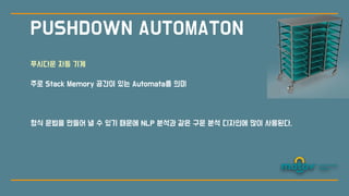 PUSHDOWN AUTOMATON
푸시다운 자동 기계
주로 Stack Memory 공간이 있는 Automata를 의미
형식 문법을 만들어 낼 수 있기 때문에 NLP 분
석
과 같은 구문 분
석
디자인에 많이 사용된다.
 