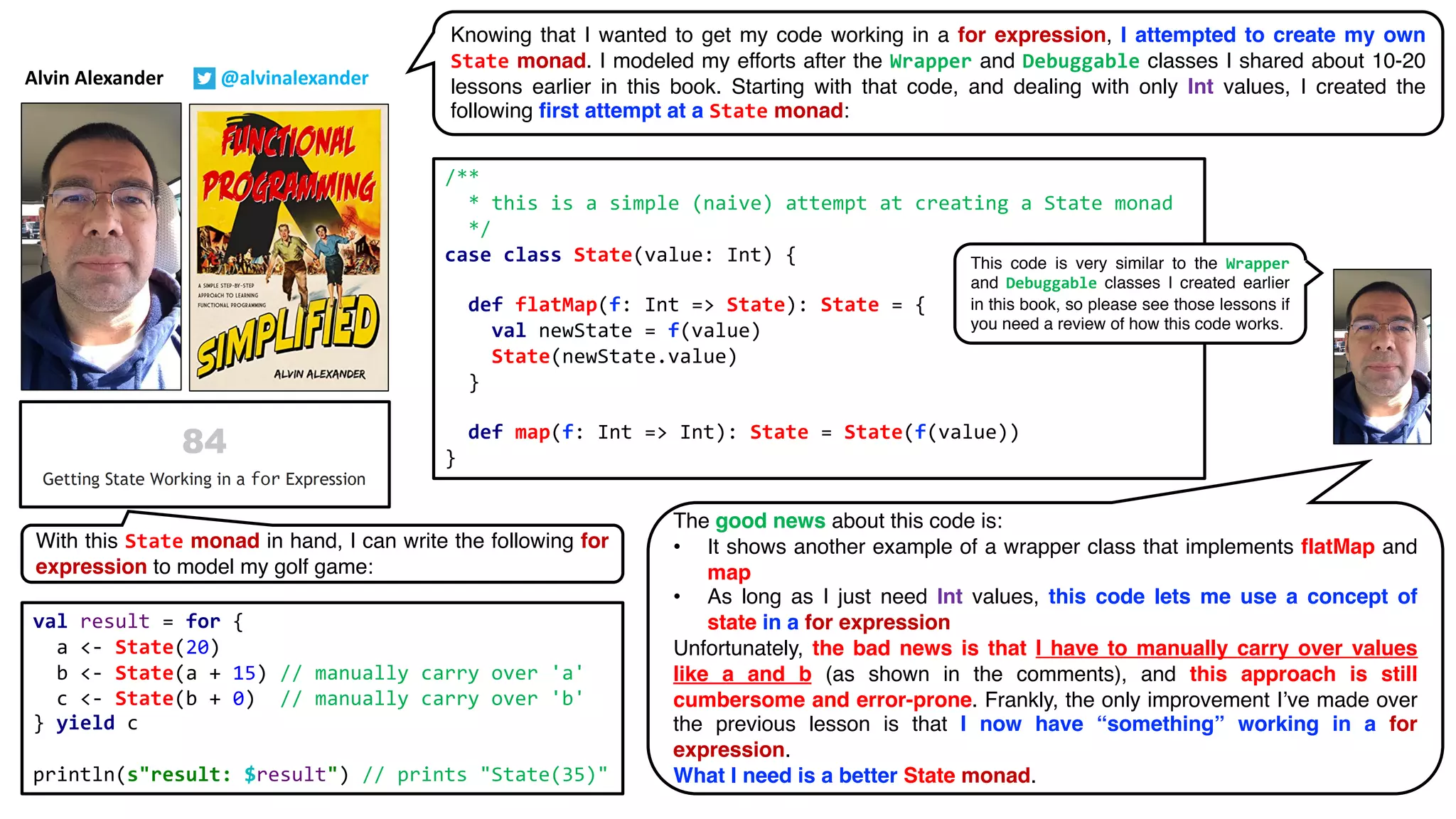 Alvin Alexander @alvinalexander
Knowing that I wanted to get my code working in a for expression, I attempted to create my own
State monad. I modeled my efforts after the Wrapper and Debuggable classes I shared about 10-20
lessons earlier in this book. Starting with that code, and dealing with only Int values, I created the
following first attempt at a State monad:
/**
* this is a simple (naive) attempt at creating a State monad
*/
case class State(value: Int) {
def flatMap(f: Int => State): State = {
val newState = f(value)
State(newState.value)
}
def map(f: Int => Int): State = State(f(value))
}
val result = for {
a <- State(20)
b <- State(a + 15) // manually carry over 'a'
c <- State(b + 0) // manually carry over 'b'
} yield c
println(s"result: $result") // prints "State(35)"
With this State monad in hand, I can write the following for
expression to model my golf game:
The good news about this code is:
• It shows another example of a wrapper class that implements flatMap and
map
• As long as I just need Int values, this code lets me use a concept of
state in a for expression
Unfortunately, the bad news is that I have to manually carry over values
like a and b (as shown in the comments), and this approach is still
cumbersome and error-prone. Frankly, the only improvement I’ve made over
the previous lesson is that I now have “something” working in a for
expression.
What I need is a better State monad.
This code is very similar to the Wrapper
and Debuggable classes I created earlier
in this book, so please see those lessons if
you need a review of how this code works.
 