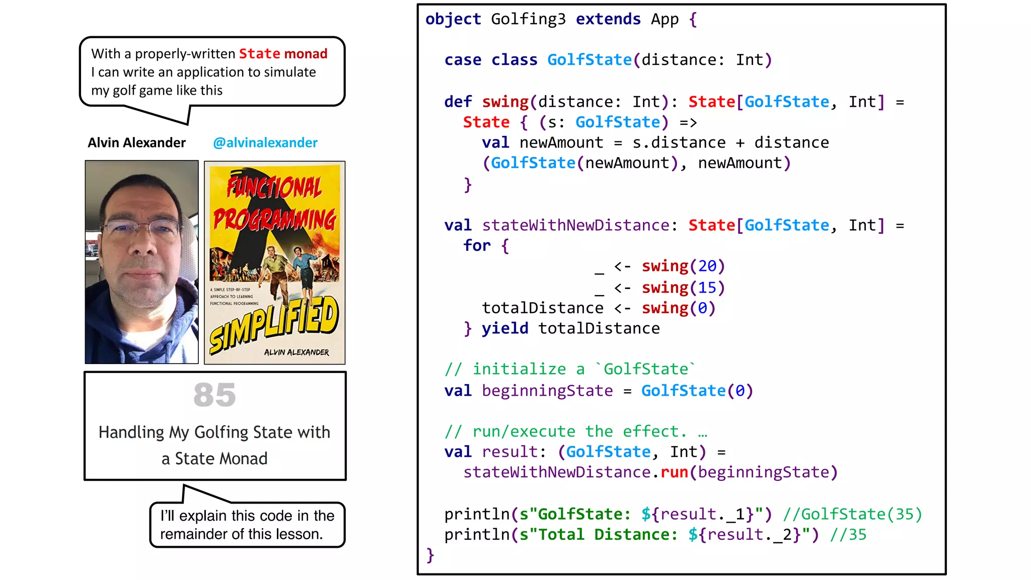 object Golfing3 extends App {
case class GolfState(distance: Int)
def swing(distance: Int): State[GolfState, Int] =
State { (s: GolfState) =>
val newAmount = s.distance + distance
(GolfState(newAmount), newAmount)
}
val stateWithNewDistance: State[GolfState, Int] =
for {
_ <- swing(20)
_ <- swing(15)
totalDistance <- swing(0)
} yield totalDistance
// initialize a `GolfState`
val beginningState = GolfState(0)
// run/execute the effect. …
val result: (GolfState, Int) =
stateWithNewDistance.run(beginningState)
println(s"GolfState: ${result._1}") //GolfState(35)
println(s"Total Distance: ${result._2}") //35
}
Alvin Alexander @alvinalexander
With a properly-written State monad
I can write an application to simulate
my golf game like this
I’ll explain this code in the
remainder of this lesson.
 