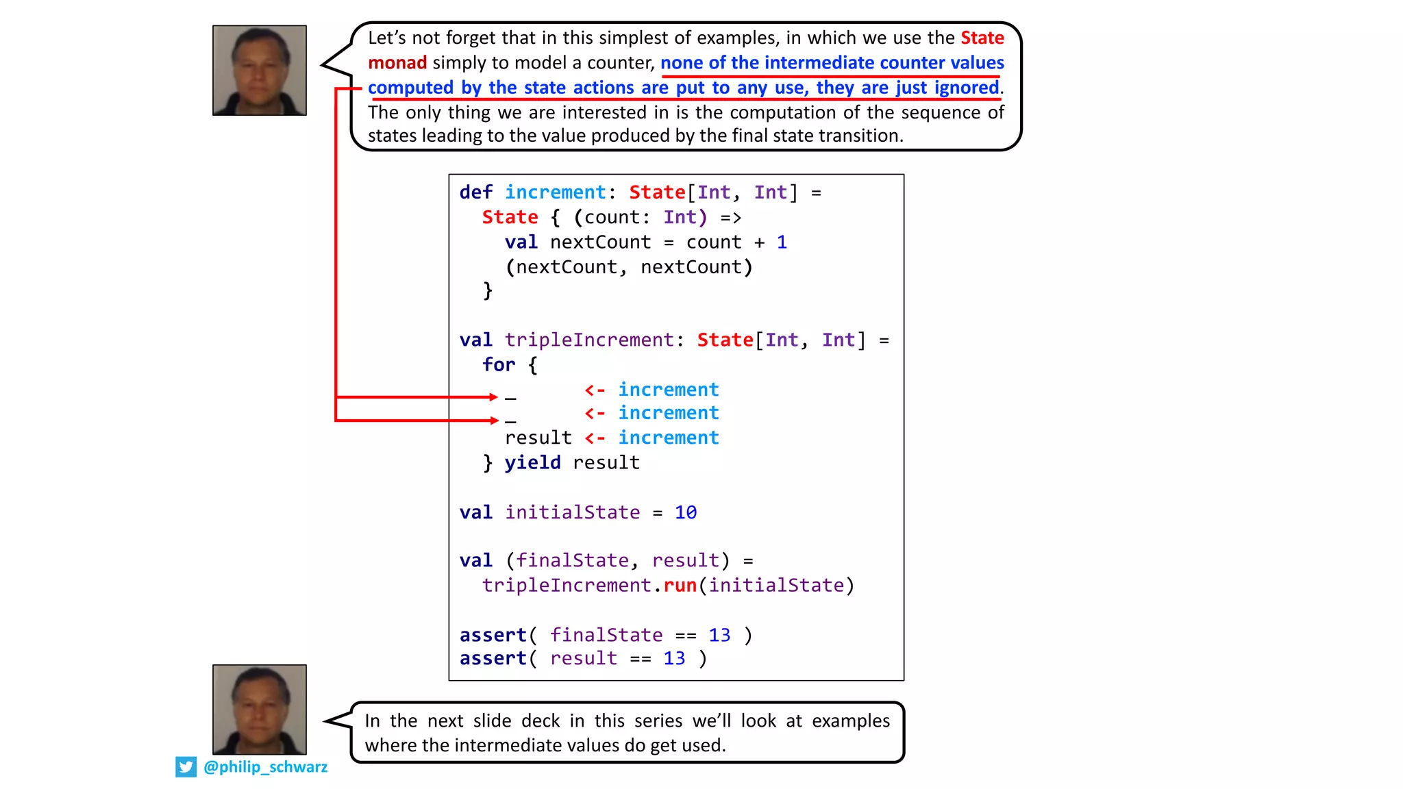 def increment: State[Int, Int] =
State { (count: Int) =>
val nextCount = count + 1
(nextCount, nextCount)
}
val tripleIncrement: State[Int, Int] =
for {
_ <- increment
_ <- increment
result <- increment
} yield result
val initialState = 10
val (finalState, result) =
tripleIncrement.run(initialState)
assert( finalState == 13 )
assert( result == 13 )
Let’s not forget that in this simplest of examples, in which we use the State
monad simply to model a counter, none of the intermediate counter values
computed by the state actions are put to any use, they are just ignored.
The only thing we are interested in is the computation of the sequence of
states leading to the value produced by the final state transition.
In the next slide deck in this series we’ll look at examples
where the intermediate values do get used.
@philip_schwarz
 