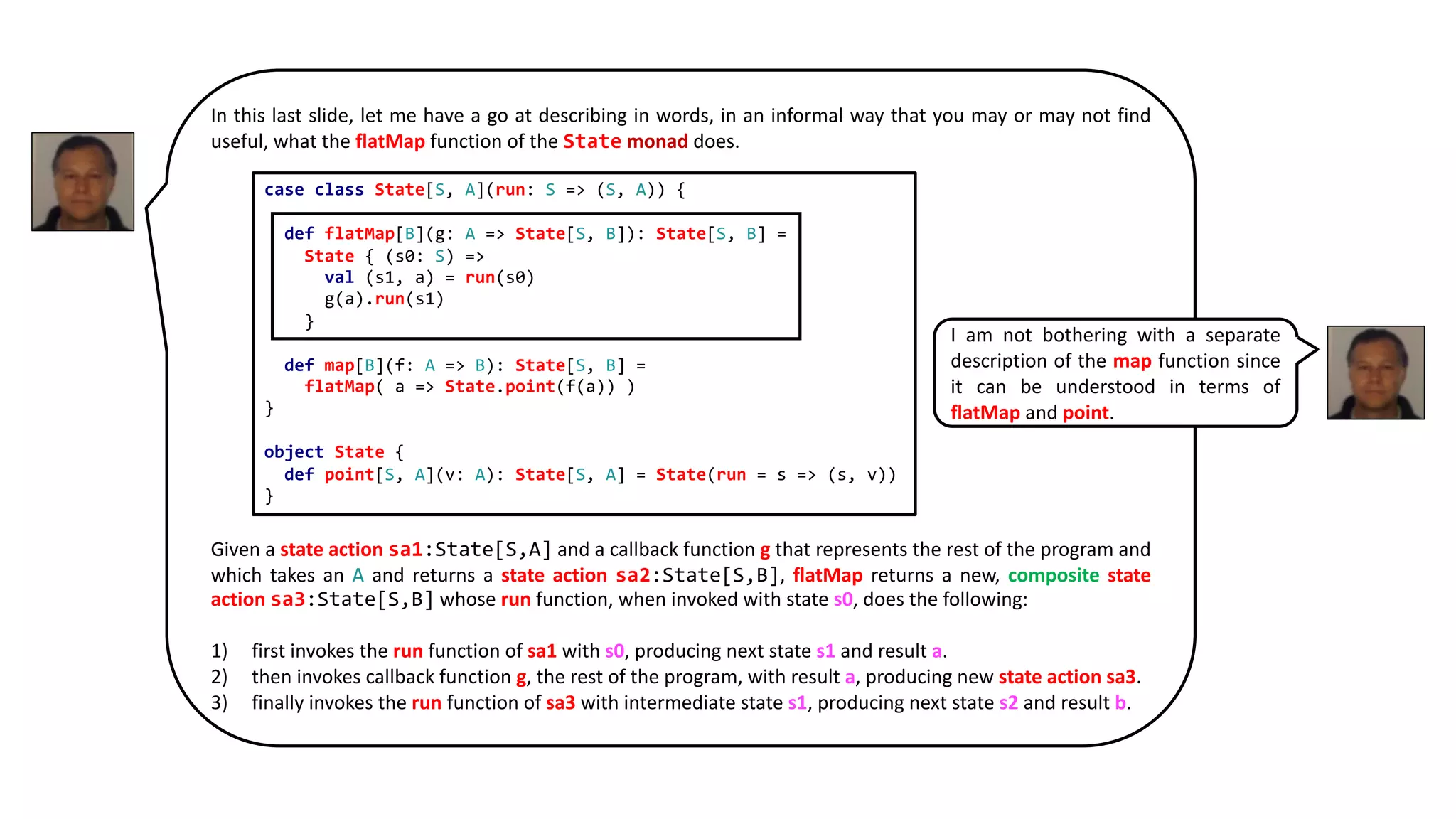 In this last slide, let me have a go at describing in words, in an informal way that you may or may not find
useful, what the flatMap function of the State monad does.
Given a state action sa1:State[S,A] and a callback function g that represents the rest of the program and
which takes an A and returns a state action sa2:State[S,B], flatMap returns a new, composite state
action sa3:State[S,B] whose run function, when invoked with state s0, does the following:
1) first invokes the run function of sa1 with s0, producing next state s1 and result a.
2) then invokes callback function g, the rest of the program, with result a, producing new state action sa3.
3) finally invokes the run function of sa3 with intermediate state s1, producing next state s2 and result b.
case class State[S, A](run: S => (S, A)) {
def flatMap[B](g: A => State[S, B]): State[S, B] =
State { (s0: S) =>
val (s1, a) = run(s0)
g(a).run(s1)
}
def map[B](f: A => B): State[S, B] =
flatMap( a => State.point(f(a)) )
}
object State {
def point[S, A](v: A): State[S, A] = State(run = s => (s, v))
}
I am not bothering with a separate
description of the map function since
it can be understood in terms of
flatMap and point.
 
