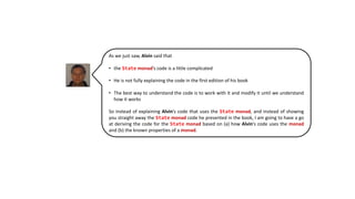 As we just saw, Alvin said that
• the State monad’s code is a little complicated
• He is not fully explaining the code in the first edition of his book
• The best way to understand the code is to work with it and modify it until we understand
how it works
So instead of explaining Alvin’s code that uses the State monad, and instead of showing
you straight away the State monad code he presented in the book, I am going to have a go
at deriving the code for the State monad based on (a) how Alvin’s code uses the monad
and (b) the known properties of a monad.
 