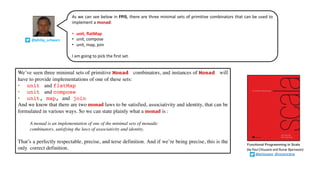 Functional Programming in Scala
We’ve seen three minimal sets of primitive Monad combinators, and instances of Monad will
have to provide implementations of one of these sets:
• unit and flatMap
• unit and compose
• unit, map, and join
And we know that there are two monad laws to be satisfied, associativity and identity, that can be
formulated in various ways. So we can state plainly what a monad is :
A monad is an implementation of one of the minimal sets of monadic
combinators, satisfying the laws of associativity and identity.
That’s a perfectly respectable, precise, and terse definition. And if we’re being precise, this is the
only correct definition. (by Paul Chiusano and Runar Bjarnason)
@pchiusano @runarorama
As we can see below in FPiS, there are three minimal sets of primitive combinators that can be used to
implement a monad:
• unit, flatMap
• unit, compose
• unit, map, join
I am going to pick the first set.
@philip_schwarz
 