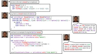 So here is the trait a monad has to implement
trait Monad[F[_]] {
def unit[A](a: => A): F[A]
def flatMap[A,B](ma: F[A])(f: A => F[B]): F[B]
}
val optionMonad: Monad[Option] = new Monad[Option] {
override def unit[A](a: => A): Option[A] = Some(a)
override def flatMap[A, B](ma: Option[A])(f: A => Option[B]): Option[B] =
ma match {
case None => None
case Some(a) => f(a)
}
}
e.g. here is a monad instance for Option
val maybeName = optionMonad.unit("Fred")
val maybeSurname = optionMonad.unit("Smith")
val maybeFullName =
optionMonad.flatMap(maybeName){ name =>
optionMonad.flatMap(maybeSurname){ surname =>
optionMonad.unit(s"$name $surname")
}
}
assert(maybeSomeFullName == optionMonad.unit("Fred Smith"))
and here is an example of using the Option monad
flatMap is used to bind a variable to a pure
value in an effectful monadic box/context
and unit is used to lift a pure value into an
effectful monadic box/context.
In Scala, the unit function of each
monad has a different name: the
Option monad calls it Some, the
Either monad calls it Right, the List
monad calls it List, etc.
 