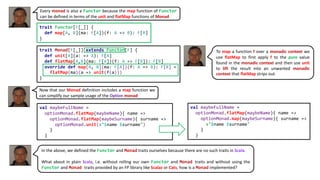Every monad is also a Functor because the map function of Functor
can be defined in terms of the unit and flatMap functions of Monad
trait Functor[F[_]] {
def map[A, B](ma: F[A])(f: A => B): F[B]
}
trait Monad[F[_]] extends Functor[F] {
def unit[A](a: => A): F[A]
def flatMap[A,B](ma: F[A])(f: A => F[B]): F[B]
override def map[A, B](ma: F[A])(f: A => B): F[B] =
flatMap(ma)(a => unit(f(a)))
}
To map a function f over a monadic context we
use flatMap to first apply f to the pure value
found in the monadic context and then use unit
to lift the result into an unwanted monadic
context that flatMap strips out.
val maybeFullName =
optionMonad.flatMap(maybeName){ name =>
optionMonad.flatMap(maybeSurname){ surname =>
optionMonad.unit(s"$name $surname")
}
}
Now that our Monad definition includes a map function we
can simplify our sample usage of the Option monad
val maybeFullName =
optionMonad.flatMap(maybeName){ name =>
optionMonad.map(maybeSurname){ surname =>
s"$name $surname"
}
}
In the above, we defined the Functor and Monad traits ourselves because there are no such traits in Scala.
What about in plain Scala, i.e. without rolling our own Functor and Monad traits and without using the
Functor and Monad traits provided by an FP library like Scalaz or Cats, how is a Monad implemented?
 