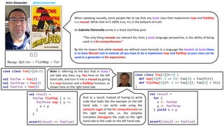 Alvin Alexander @alvinalexander
When speaking casually, some people like to say that any Scala class that implements map and flatMap
is a monad. While that isn’t 100% true, it’s in the ballpark of truth.
As Gabriele Petronella wrote in a Stack Overflow post:
“The only thing monads are relevant for, from a Scala language perspective, is the ability of being
used in a for-comprehension.”
By this he means that while monads are defined more formally in a language like Haskell, in Scala there
is no base Monad trait to extend; all you have to do is implement map and flatMap so your class can be
used as a generator in for expressions.
case class Foo[A](n:A) {
def map[B](f: A => B): Foo[B] = Foo(f(n))
def flatMap[B](f: A => Foo[B]): Foo[B] = f(n)
}
case class Foo[A](n:A)
val fooTwo = Foo(2)
val fooThree = Foo(3)
val fooFive = Foo(5)
Alvin is referring to the fact that in Scala I
can take any class, e.g. Foo here on the left
hand side, and turn it into a monad by giving
it a map function and a flatMap function, as
shown here on the right hand side
val result =
fooTwo flatMap { x =>
fooThree map { y =>
x + y
}
}
assert(result == fooFive)
val result =
for {
x <- fooTwo
y <- fooThree
} yield x + y
assert(result == fooFive)
And as a result, instead of having to write
code that looks like the example on the left
hand side, I can write code using the
syntactic sugar of the for comprehension on
the right hand side, i.e. the compiler
translates (desugars) the code on the right
hand side to the code on the left hand side.
 