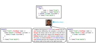assert(
(for {
name <- Some("Fred")
surname <- Some("Smith")
} yield s"$name $surname")
== Some("Fred Smith")
)
I imagine that because in Scala each monad calls the
unit function differently, the compiler is not able to
desugar the above code to the code on the left hand
side, which would only require the monad to have a
flatMap function and a unit function (called Some in
this case), so instead monads in Scala have to have a
map function because the compiler can then translate
the above code to the code on the right hand side.
assert(
Some("Fred").flatMap{ name =>
Some("Smith").flatMap{ surname =>
Some(s"$name $surname")
}
}
== Some("Fred Smith")
)
assert(
Some("Fred").flatMap{ name =>
Some("Smith").map{ surname =>
s"$name $surname"
}
}
== Some("Fred Smith")
)
@philip_schwarz
 