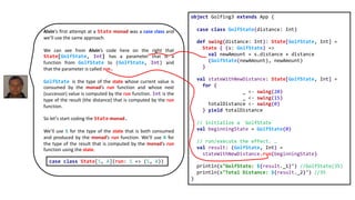 object Golfing3 extends App {
case class GolfState(distance: Int)
def swing(distance: Int): State[GolfState, Int] =
State { (s: GolfState) =>
val newAmount = s.distance + distance
(GolfState(newAmount), newAmount)
}
val stateWithNewDistance: State[GolfState, Int] =
for {
_ <- swing(20)
_ <- swing(15)
totalDistance <- swing(0)
} yield totalDistance
// initialize a `GolfState`
val beginningState = GolfState(0)
// run/execute the effect. …
val result: (GolfState, Int) =
stateWithNewDistance.run(beginningState)
println(s"GolfState: ${result._1}") //GolfState(35)
println(s"Total Distance: ${result._2}") //35
}
Alvin‘s first attempt at a State monad was a case class and
we’ll use the same approach.
We can see from Alvin’s code here on the right that
State[GolfState, Int] has a parameter that is a
function from GolfState to (GolfState, Int) and
that the parameter is called run.
GolfState is the type of the state whose current value is
consumed by the monad‘s run function and whose next
(successor) value is computed by the run function. Int is the
type of the result (the distance) that is computed by the run
function.
So let’s start coding the State monad.
We’ll use S for the type of the state that is both consumed
and produced by the monad’s run function. We’ll use A for
the type of the result that is computed by the monad’s run
function using the state.
case class State[S, A](run: S => (S, A))
 