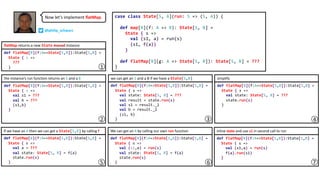 Now let’s implement flatMap. case class State[S, A](run: S => (S, A)) {
def map[B](f: A => B): State[S, B] =
State { s =>
val (s1, a) = run(s)
(s1, f(a))
}
def flatMap[B](g: A => State[S, B]): State[S, B] = ???
}
def flatMap[B](f:A=>State[S,B]):State[S,B] =
State { s =>
val (s1,a) = run(s)
f(a).run(s1)
}
the instance’s run function returns an S and a B we can get an S and a B if we have a State[S,B] simplify
If we have an A then we can get a State[S,B] by calling f We can get an A by calling our own run function inline state and use s1 in second call to run
def flatMap[B](f:A=>State[S,B]):State[S,B] =
State { s =>
val (s1,a) = run(s)
val state: State[S, B] = f(a)
state.run(s)
}
def flatMap[B](f:A=>State[S,B]):State[S,B] =
State { s =>
???
}
flatMap returns a new State monad instance
def flatMap[B](f:A=>State[S,B]):State[S,B] =
State { s =>
val s1 = ???
val b = ???
(s1,b)
}
def flatMap[B](f:A=>State[S,B]):State[S,B] =
State { s =>
val state: State[S, B] = ???
val result = state.run(s)
val s1 = result._1
val b = result._2
(s1, b)
}
def flatMap[B](f:A=>State[S,B]):State[S,B] =
State { s =>
val state: State[S, B] = ???
state.run(s)
}
def flatMap[B](f:A=>State[S,B]):State[S,B] =
State { s =>
val a = ???
val state: State[S, B] = f(a)
state.run(s)
}
1
2 4
5 6 7
3
@philip_schwarz
 