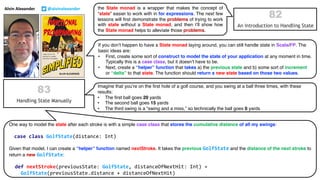 the State monad is a wrapper that makes the concept of
“state” easier to work with in for expressions. The next few
lessons will first demonstrate the problems of trying to work
with state without a State monad, and then I’ll show how
the State monad helps to alleviate those problems.
If you don’t happen to have a State monad laying around, you can still handle state in Scala/FP. The
basic ideas are:
• First, create some sort of construct to model the state of your application at any moment in time.
Typically this is a case class, but it doesn’t have to be.
• Next, create a “helper” function that takes a) the previous state and b) some sort of increment
or “delta” to that state. The function should return a new state based on those two values.
Imagine that you’re on the first hole of a golf course, and you swing at a ball three times, with these
results:
• The first ball goes 20 yards
• The second ball goes 15 yards
• The third swing is a “swing and a miss,” so technically the ball goes 0 yards
Alvin Alexander @alvinalexander
One way to model the state after each stroke is with a simple case class that stores the cumulative distance of all my swings:
case class GolfState(distance: Int)
Given that model, I can create a “helper” function named nextStroke. It takes the previous GolfState and the distance of the next stroke to
return a new GolfState:
def nextStroke(previousState: GolfState, distanceOfNextHit: Int) =
GolfState(previousState.distance + distanceOfNextHit)
 