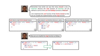 Remember how earlier we saw that every monad is also a
Functor because the map function of Functor can be
defined in terms of the unit and flatMap functions of Monad?
Let’s implement the unit function of the State monad so that
we can simplify the implementation of the map function.
def unit[S,A](a: =>A): State[S,A] =
State { s =>
???
}
def unit[S,A](a: =>A): State[S,A] =
State { s =>
val s1 = ???
val a = ???
(s1,a)
}
def unit[S,A](a: =>A): State[S,A] =
State { s =>
(s, a)
}
unit returns a new State monad instance the instance’s run function returns an S and a A we can just use the A and S that we are given
1 2 3
Now we can simplify the map function as follows
def map[B](f: A => B): State[S,B] =
State { s =>
val (s1,a) = run(s)
f(a).run(s1)
}
def map[B](f: A => B): State[S,B] =
flatMap( a => unit(f(a)) )
 