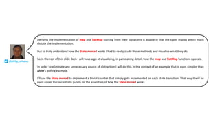 Deriving the implementation of map and flatMap starting from their signatures is doable in that the types in play pretty much
dictate the implementation.
But to truly understand how the State monad works I had to really study those methods and visualise what they do.
So in the rest of this slide deck I will have a go at visualising, in painstaking detail, how the map and flatMap functions operate.
In order to eliminate any unnecessary source of distraction I will do this in the context of an example that is even simpler than
Alvin’s golfing example.
I’ll use the State monad to implement a trivial counter that simply gets incremented on each state transition. That way it will be
even easier to concentrate purely on the essentials of how the State monad works.
@philip_schwarz
 