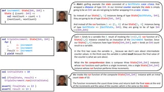 def increment: State[Int, Int] =
State { (count: Int) =>
val nextCount = count + 1
(nextCount, nextCount)
}
val tripleIncrement: State[Int, Int] =
for {
_ <- increment
_ <- increment
result <- increment
} yield result
val initialState = 10
val (finalState, result) =
tripleIncrement.run(initialState)
assert( finalState == 13 )
assert( result == 13 )
In Alvin’s golfing example the state consisted of a GolfState case class that
wrapped a distance of type Int. In our minimal counter example the state is simply
going to be an Int: we are not going to bother wrapping it in a case class.
So instead of our State[S, A] instances being of type State[GolfState, Int],
they are going to be of type State[Int, Int].
And instead of the run functions S => (S, A) of our State[S, A] instances being
of type GolfState => (GolfState, Int), they are going to be of type Int
=>(Int,Int)
Each <- binds to a variable the A result of invoking the S=>(S,A) run function of a
State[S,A] instance created by an invocation of the increment function. Since
our State[S,A] instances have type State[Int,Int], each <- binds an Int count
result to a variable.
In the first two cases the variable is _ because we don’t care about intermediate
counter values. In the third case the variable is called result because the final value of
the counter is what we care about.
What the for comprehension does is compose three State[Int,Int] instances
whose run functions each perform a single increment, into a single State[Int,Int]
instance whose run function performs three increments.
We invoke the run function of the composite State[Int,Int] instance with an initial
count state of 10.
The function increments the count three times and returns both the final state at the end
of the increments and the value of the counter, which is the same as the state.
 
