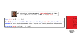 type State[S,+A] = S => (A,S)
Here State is short for computation that carries some state along, or state action, state transition, or even
statement (see the next section). We might want to write it as its own class, wrapping the underlying function like this:
case class State[S,+A](run: S => (A,S))
I got a bit tired of repeating the words ‘State monad instance’, so in what
follows I will instead take inspiration from FPiS and say ’state action‘.
Functional
Programming
in Scala
 