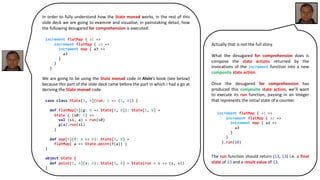 In order to fully understand how the State monad works, in the rest of this
slide deck we are going to examine and visualise, in painstaking detail, how
the following desugared for comprehension is executed:
We are going to be using the State monad code in Alvin’s book (see below)
because this part of the slide deck came before the part in which I had a go at
deriving the State monad code.
increment flatMap { a1 =>
increment flatMap { a2 =>
increment map { a3 =>
a3
}
}
}
case class State[S, A](run: S => (S, A)) {
def flatMap[B](g: A => State[S, B]): State[S, B] =
State { (s0: S) =>
val (s1, a) = run(s0)
g(a).run(s1)
}
def map[B](f: A => B): State[S, B] =
flatMap( a => State.point(f(a)) )
}
object State {
def point[S, A](v: A): State[S, A] = State(run = s => (s, v))
}
Actually that is not the full story.
What the desugared for comprehension does is
compose the state actions returned by the
invocations of the increment function into a new
composite state action.
Once the desugared for comprehension has
produced this composite state action, we’ll want
to execute its run function, passing in an integer
that represents the initial state of a counter.
The run function should return (13, 13) i.e. a final
state of 13 and a result value of 13.
increment flatMap { a1 =>
increment flatMap { a2 =>
increment map { a3 =>
a3
}
}
}.run(10)
 