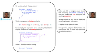 We want to evaluate this expression:
The function passed to flatMap is called g:
So to simplify the expression to be evaluated, let’s take the
function passed to the first flatMap invocation
and let’s replace it with the name g
def flatMap[B](g: A => State[S, B]): State[S, B]
increment flatMap g
increment flatMap {
}
a1 => increment flatMap {
a2 => increment map {
a3 => a3
}
}
increment flatMap {
}
a1 => increment flatMap {
a2 => increment map {
a3 => a3
}
}
g
@philip_schwarz
In the next slide we are going to get started
first evaluating increment flatMap g
and then invoking the run function of the
resulting state action.
We are going to go very slow to make sure
everything is easy to understand.
It is going to take almost 60 slides.
If you get tired, just grasp the main ideas and
jump to the last six slides for some final
remarks/observations.
 