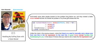 Alvin Alexander @alvinalexander
Fortunately some other people worked on this problem long before me, and they created a better
State monad that lets me handle the problem of my three golf strokes like this:
Unlike the code in the previous lesson, notice that there’s no need to manually carry values over
from one line in the for expression to the next line. A good State monad handles that
bookkeeping for you. In this lesson I’ll show what you need to do to make this for expression work.
val stateWithNewDistance: State[GolfState, Int] = for {
_ <- swing(20)
_ <- swing(15)
totalDistance <- swing(0)
} yield totalDistance
 