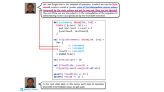 def increment: State[Int, Int] =
State { (count: Int) =>
val nextCount = count + 1
(nextCount, nextCount)
}
val tripleIncrement: State[Int, Int] =
for {
_ <- increment
_ <- increment
result <- increment
} yield result
val initialState = 10
val (finalState, result) =
tripleIncrement.run(initialState)
assert( finalState == 13 )
assert( result == 13 )
Let’s not forget that in this simplest of examples, in which we use the State
monad simply to model a counter, none of the intermediate counter values
computed by the state actions are put to any use, they are just ignored.
The only thing we are interested in is the computation of the sequence of
states leading to the value produced by the final state transition.
In the next slide deck in this series we’ll look at examples
where the intermediate values do get used.
@philip_schwarz
 