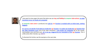 I also want to stress again the point that when we use map and flatMap to compose state actions, no state
transitions occur, no results are computed.
A composite state action is produced, but until its run function is invoked with an initial state, nothing
happens.
It is up to us to decide if and when to invoke the run function. It is when we invoke the run function that
the state transitions occur (all of the state transitions ) and results are computed (all of the results,
intermediate ones and final one), all in one go, triggered by our invocation of the run function. This is
unlike some other monads, e.g. Option.
To illustrate this further, see the example on the next slide.
 