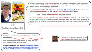 Alvin Alexander @alvinalexander
Until this point I treated the State monad code as a black box: I asked you to use it as though it
already existed in the Scala libraries, just like you use String, List, and hundreds of other classes
without thinking about how they’re implemented.
My reason for doing this is that the State code is a little complicated. You have to be a real
master of for expressions to be able to write a State monad that works like this.
Note: A “master of for expressions” is a goal to shoot for!
In a way, the State monad just implements map and flatMap methods, so it’s similar to the
Wrapper and Debuggable classes I created previously. But it also takes those techniques to
another level by using generic types, by-name parameters, and anonymous functions in several
places.
Here is the source code for the State monad I used in the
previous lesson.
In this code the generic type S stands for “state,” and then A
and B are generic type labels, as usual.
In this first version of this book I’m not going to attempt
to fully explain that code, but I encourage you to work
with it and modify it until you understand how it works.
I decided not to show you the code for the
State monad yet (see the next slide for why).
 