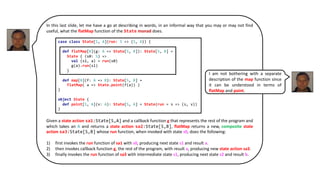 In this last slide, let me have a go at describing in words, in an informal way that you may or may not find
useful, what the flatMap function of the State monad does.
Given a state action sa1:State[S,A] and a callback function g that represents the rest of the program and
which takes an A and returns a state action sa2:State[S,B], flatMap returns a new, composite state
action sa3:State[S,B] whose run function, when invoked with state s0, does the following:
1) first invokes the run function of sa1 with s0, producing next state s1 and result a.
2) then invokes callback function g, the rest of the program, with result a, producing new state action sa3.
3) finally invokes the run function of sa3 with intermediate state s1, producing next state s2 and result b.
case class State[S, A](run: S => (S, A)) {
def flatMap[B](g: A => State[S, B]): State[S, B] =
State { (s0: S) =>
val (s1, a) = run(s0)
g(a).run(s1)
}
def map[B](f: A => B): State[S, B] =
flatMap( a => State.point(f(a)) )
}
object State {
def point[S, A](v: A): State[S, A] = State(run = s => (s, v))
}
I am not bothering with a separate
description of the map function since
it can be understood in terms of
flatMap and point.
 