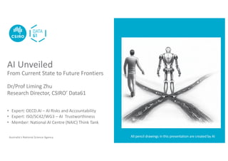 Australia’s National Science Agency
AI Unveiled
From Current State to Future Frontiers
Dr/Prof Liming Zhu
Research Director, CSIRO’ Data61
• Expert: OECD.AI – AI Risks and Accountability
• Expert: ISO/SC42/WG3 – AI Trustworthiness
• Member: National AI Centre (NAIC) Think Tank
All pencil drawings in this presentation are created by AI
 