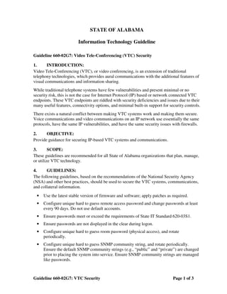 STATE OF ALABAMA

                         Information Technology Guideline

Guideline 660-02G7: Video Tele-Conferencing (VTC) Security

1.      INTRODUCTION:
Video Tele-Conferencing (VTC), or video conferencing, is an extension of traditional
telephony technologies, which provides aural communications with the additional features of
visual communications and information sharing.
While traditional telephone systems have few vulnerabilities and present minimal or no
security risk, this is not the case for Internet Protocol (IP) based or network connected VTC
endpoints. These VTC endpoints are riddled with security deficiencies and issues due to their
many useful features, connectivity options, and minimal built-in support for security controls.
There exists a natural conflict between making VTC systems work and making them secure.
Voice communications and video communications on an IP network use essentially the same
protocols, have the same IP vulnerabilities, and have the same security issues with firewalls.

2.     OBJECTIVE:
Provide guidance for securing IP-based VTC systems and communications.

3.       SCOPE:
These guidelines are recommended for all State of Alabama organizations that plan, manage,
or utilize VTC technology.

4.     GUIDELINES:
The following guidelines, based on the recommendations of the National Security Agency
(NSA) and other best practices, should be used to secure the VTC systems, communications,
and collateral information.
 •   Use the latest stable version of firmware and software; apply patches as required.
 •   Configure unique hard to guess remote access password and change passwords at least
     every 90 days. Do not use default accounts.
 •   Ensure passwords meet or exceed the requirements of State IT Standard 620-03S1.
 •   Ensure passwords are not displayed in the clear during logon.
 •   Configure unique hard to guess room password (physical access), and rotate
     periodically.
 •   Configure unique hard to guess SNMP community string, and rotate periodically.
     Ensure the default SNMP community strings (e.g., “public” and “private”) are changed
     prior to placing the system into service. Ensure SNMP community strings are managed
     like passwords.



Guideline 660-02G7: VTC Security                                               Page 1 of 3
 