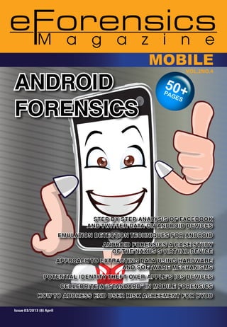 ANDROID
FORENSICS

MOBILE
VOl.2NO.4

STEP BY STEP ANALYSIS OF FACEBOOK
AND TWITTER DATA ON ANDROID DEVICES
EMULATION DETECTION TECHNIQUES FOR ANDROID
ANDROID FORENSICS A CASE STUDY
OF THE NAXUS S VIRTUAL DEVICE
APPROACH TO EXTRACTING DATA USING HARDWARE
AND SOFTWARE MECHANISMS
POTENTIAL IDENTITY THEFT OVER APPLE’S iOS DEVICES
CELLEBRITE A “STANDARD” IN MOBILE FORENSICS
HOW TO ADDRESS END USER RISK AGREEMENT FOR BYOD
Issue 03/2013 (8) April

 