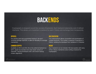 Backends
OpenSSL
Our primary (and only guaranteed) backend. We don’t
currently package OpenSSL to allow for flexibility for package
maintainers.
Common Crypto
Available on OS X and iOS, this is the preferred backend on
OS X. Apple has decided not to ship newer version of
OpenSSL, leaving developers with a old version lacking
modern algorithms.
Cryptography is designed around the concept of backends. Each backend implements a set of defined
interfaces. This allows us to implement a backend for each C library and exchange them transparently.
MULTIBACKEND
This meta-backend allows composition and prioritization of
multiple backends. This creates a superset of operations in
Python, isolating the developer from variations in C libraries.
Moar!
Any C backend can be included. We have spoken with many
of the C library maintainers about writing a backend for
cryptography.
 