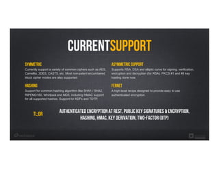 currentSupport
Symmetric
Currently support a variety of common ciphers such as AES,
Camellia, 3DES, CAST5, etc. Most non-patent encumbered
block cipher modes are also supported.
hashing
Support for common hashing algorithm like SHA1 / SHA2,
RIPEMD160, Whirlpool and MD5, including HMAC support
for all supported hashes. Support for KDFs and TOTP.
Asymmetric Support
Supports RSA, DSA and elliptic curve for signing, verification,
encryption and decryption (for RSA). PKCS #1 and #8 key
loading done now.
fernet
A high level recipe designed to provide easy to use
authenticated encryption.
Tl;dr Authenticated Encryption at rest, Public key signatures & encryption,
Hashing, HMAC, Key derivation, two-factor (OTP)
 
