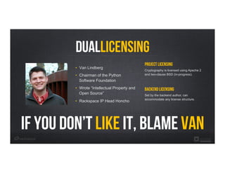 DualLicensing
Project Licensing
Cryptography is licensed using Apache 2
and two-clause BSD (in-progress).
Backend Licensing
Set by the backend author, can
accommodate any license structure.
•  Van Lindberg
•  Chairman of the Python
Software Foundation
•  Wrote “Intellectual Property and
Open Source”
•  Rackspace IP Head Honcho
if you don’t like it, blame van
 