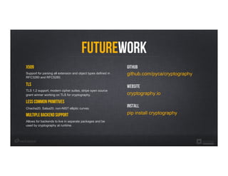 FutureWork
X509
Support for parsing all extension and object types defined in
RFC3280 and RFC5280.
TLS
TLS 1.2 support, modern cipher suites, stripe open source
grant winner working on TLS for cryptography.
Less Common Primitives
Chacha20, Salsa20, non-NIST elliptic curves.
Multiple backend support
Allows for backends to live in separate packages and be
used by cryptography at runtime.
Github
github.com/pyca/cryptography
Website
cryptography.io
Install
pip install cryptography
 