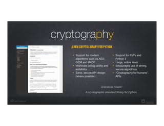 a new crypto library for Python
•  Support for PyPy and
Python 3
•  Large, active team
•  Encourages use of strong,
secure algorithms
•  “Cryptography for humans”,
APIs
•  Support for modern
algorithms such as AES-
GCM and HKDF
•  Improved debug-ability and
testability
•  Sane, secure API design
(where possible)
cryptography
Grandiose Vision:
A cryptographic standard library for Python.
 