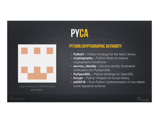 Python Cryptographic Authority
•  PyNaCl – Python bindings for the NaCL library
•  cryptography – Python library to expose
cryptographic constructs
•  service_identity – Service identity (hostname
verification) for PyOpenSSL.
•  PyOpenSSL – Python bindings for OpenSSL
•  bcrypt – Python wrapper for bcrypt library
•  ed25519 – Pure Python implementation of one elliptic
curve signature schemeLogo courtesy of GitHub’s auto-
generation.
PYCA
 