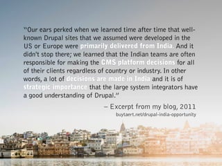 “Our ears perked when we learned time after time that well-
known Drupal sites that we assumed were developed in the
US or Europe were primarily delivered from India. And it
didn't stop there; we learned that the Indian teams are often
responsible for making the CMS platform decisions for all
of their clients regardless of country or industry. In other
words, a lot of decisions are made in India and it is of
strategic importance that the large system integrators have
a good understanding of Drupal.”
– Excerpt from my blog, 2011 
buytaert.net/drupal-india-opportunity
 