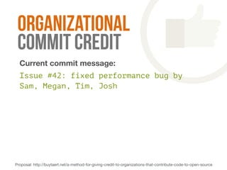 organizational 
commit credit 
Current commit message: 
Issue #42: fixed performance bug by 
Sam, Megan, Tim, Josh 
Proposal: http://buytaert.net/a-method-for-giving-credit-to-organizations-that-contribute-code-to-open-source 
Suggested commit message: 
 