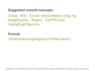 Suggested commit message: 
Issue #42: fixed performance bug by 
Sam@Acquia, Megan, Tim*Pfizer, 
Josh@Tag1*Nestle 
Format: 
<Individual>@<Agency>*<End-user> 
Proposal: http://buytaert.net/a-method-for-giving-credit-to-organizations-that-contribute-code-to-open-source 
 