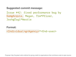 Suggested commit message: 
Issue #42: fixed performance bug by 
Megan, Tim*Pfizer, 
Sam@Acquia, 
Josh@Tag1*Nestle 
Format: 
<Individual>@<Agency>*<End-user> 
Proposal: http://buytaert.net/a-method-for-giving-credit-to-organizations-that-contribute-code-to-open-source 
 