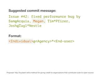 Suggested commit message: 
Issue #42: fixed performance bug by 
Sam@Acquia, Megan, Tim*Pfizer, 
Josh@Tag1*Nestle 
Format: 
<Individual>@<Agency>*<End-user> 
Proposal: http://buytaert.net/a-method-for-giving-credit-to-organizations-that-contribute-code-to-open-source 
 
