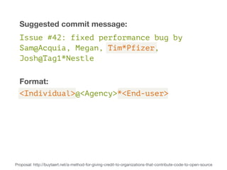 Suggested commit message: 
Issue #42: fixed performance bug by 
Sam@Acquia, Megan, Tim*Pfizer, 
Josh@Tag1*Nestle 
Format: 
<Individual>@<Agency>*<End-user> 
Proposal: http://buytaert.net/a-method-for-giving-credit-to-organizations-that-contribute-code-to-open-source 
 