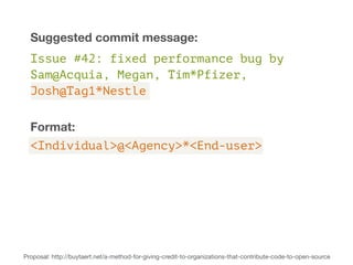 Suggested commit message: 
Issue #42: fixed performance bug by 
Sam@Acquia, Megan, Tim*Pfizer, 
Josh@Tag1*Nestle 
Format: 
<Individual>@<Agency>*<End-user> 
Proposal: http://buytaert.net/a-method-for-giving-credit-to-organizations-that-contribute-code-to-open-source 
 