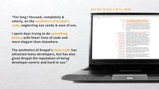 "For long I focused, completely &
utterly, on the aesthetics of Drupal's
code, neglecting eye candy & ease of use.
I spent days trying to do something
better, with fewer lines of code and
more elegant than elsewhere.
The aesthetics of Drupal's clean code has
attracted many developers, but has also
given Drupal the reputation of being
developer-centric and hard to use."
V I A M Y B L O G C I R C A 2 0 0 6
 