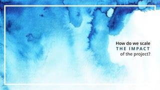 How do we scale
T H E I M P A C T
of the project?
 