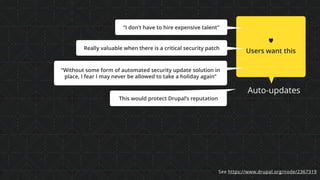 Auto-updates
♥
Users want this
“Without some form of automated security update solution in
place, I fear I may never be allowed to take a holiday again”
Really valuable when there is a critical security patch
“I don’t have to hire expensive talent”
This would protect Drupal’s reputation
See https://www.drupal.org/node/2367319
 