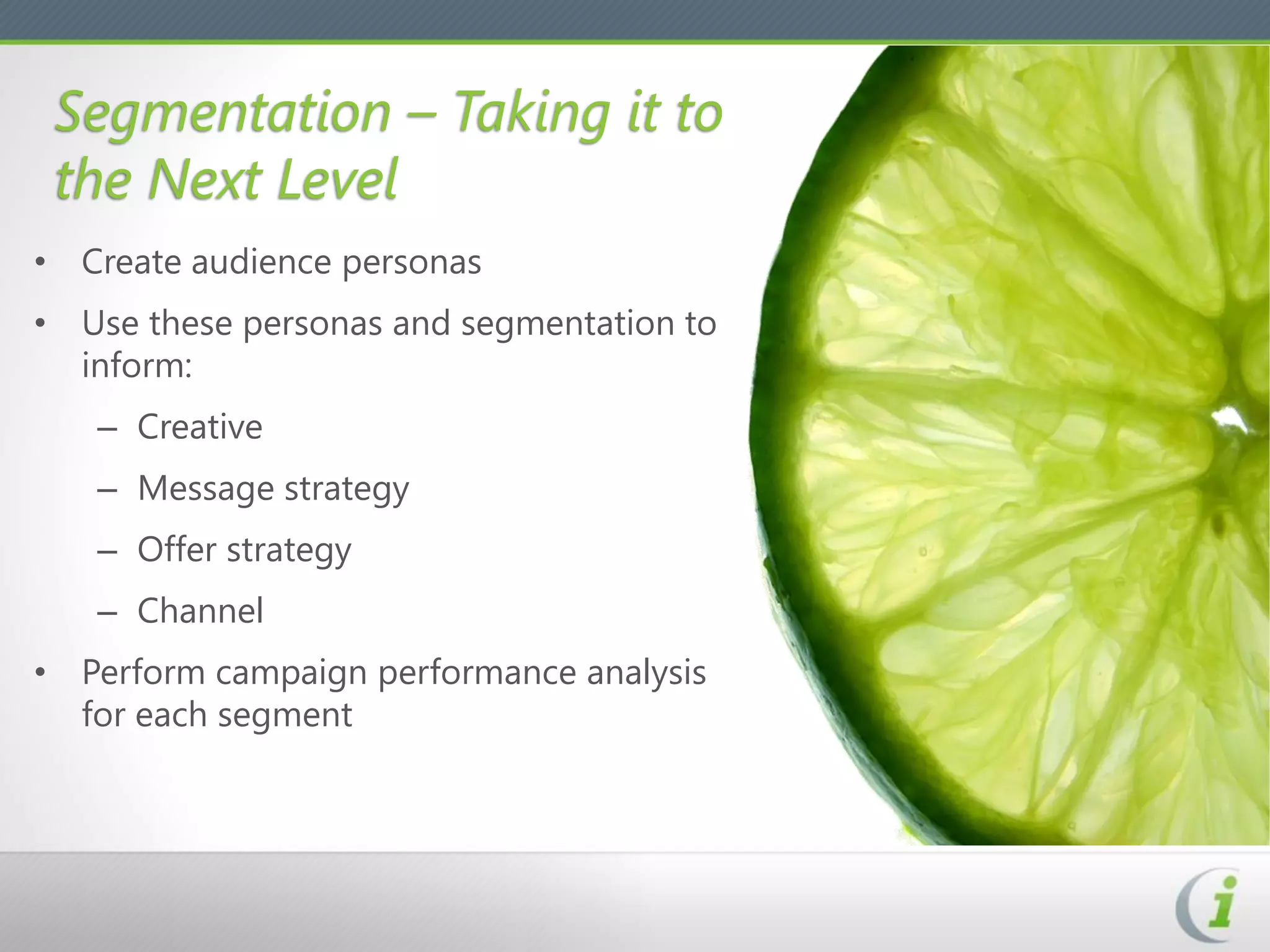 Segmentation – Taking it to
 the Next Level
• Create audience personas
• Use these personas and segmentation to
  inform:
   – Creative
   – Message strategy
   – Offer strategy
   – Channel
• Perform campaign performance analysis
  for each segment
 