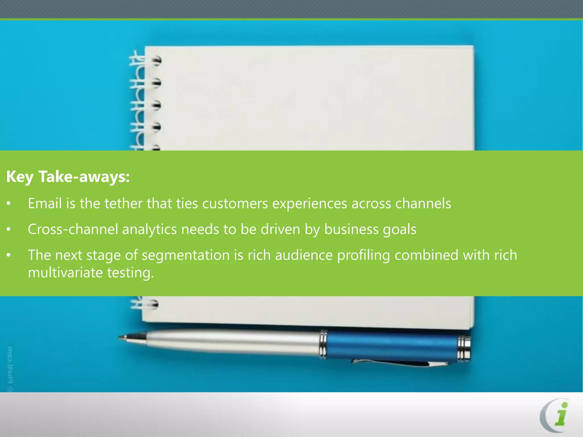 Key Take-aways:
•   Email is the tether that ties customers experiences across channels
•   Cross-channel analytics needs to be driven by business goals
•   The next stage of segmentation is rich audience profiling combined with rich
    multivariate testing.
 