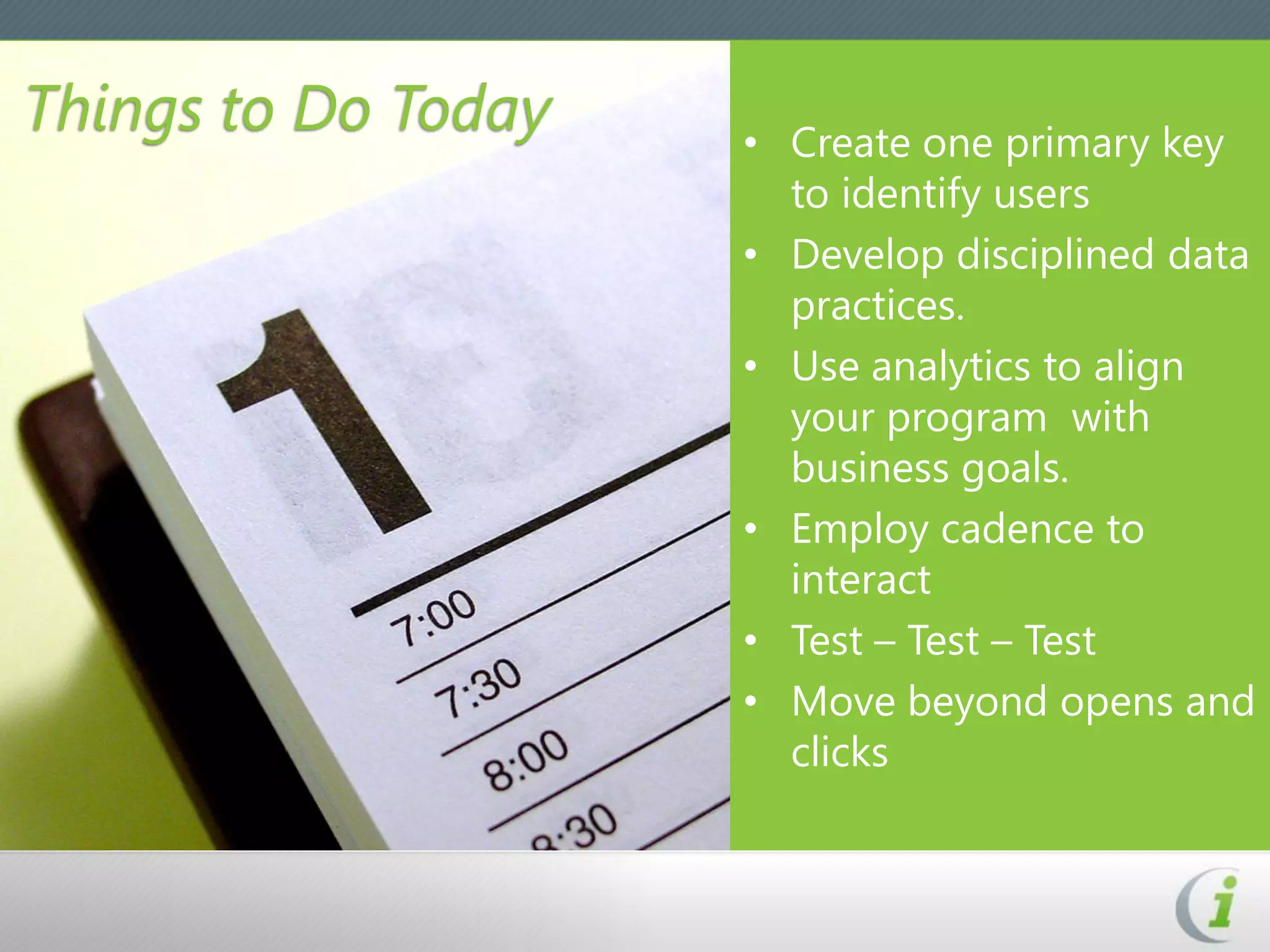 Things to Do Today   • Create one primary key
                       to identify users
                     • Develop disciplined data
                       practices.
                     • Use analytics to align
                       your program with
                       business goals.
                     • Employ cadence to
                       interact
                     • Test – Test – Test
                     • Move beyond opens and
                       clicks
 