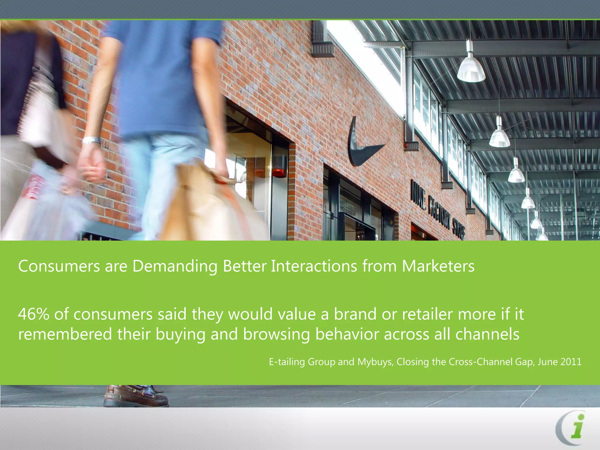 Consumers are Demanding Better Interactions from Marketers

46% of consumers said they would value a brand or retailer more if it
remembered their buying and browsing behavior across all channels
                                  E-tailing Group and Mybuys, Closing the Cross-Channel Gap, June 2011
 