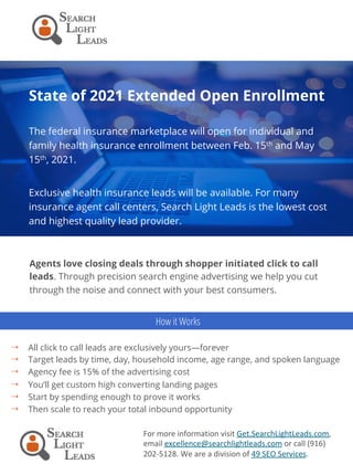 State of 2021 Extended Open Enrollment
The federal insurance marketplace will open for individual and
family health insurance enrollment between Feb. 15th and May
15th, 2021.
Exclusive health insurance leads will be available. For many
insurance agent call centers, Search Light Leads is the lowest cost
and highest quality lead provider.
For	more	information	visit	Get.SearchLightLeads.com,	
email	excellence@searchlightleads.com	or	call	(916)	
202-5128.	We	are	a	division	of	49	SEO	Services.	
Agents love closing deals through shopper initiated click to call
leads. Through precision search engine advertising we help you cut
through the noise and connect with your best consumers.
4  All click to call leads are exclusively yours—forever
4  Target leads by time, day, household income, age range, and spoken language
4  Agency fee is 15% of the advertising cost
4  You’ll get custom high converting landing pages
4  Start by spending enough to prove it works
4  Then scale to reach your total inbound opportunity
How it Works
 
